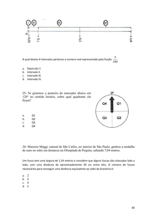 A qual destes 4 intervalos pertence o numero real representado pela fração

5
100

a. Intervalo I.
b. Intervalo II.
c. Intervalo III.
d. Intervalo IV.

25- Se girarmos o ponteiro do marcador abaixo em
120° no sentido horário, sobre qual quadrante ele
ficará?

a.
b.
c.
d.

Q1
Q2
Q3
Q4

26- Maurren Maggi, natural de São Carlos, no interior de São Paulo, ganhou a medalha
de ouro no salto em distancia na Olimpíada de Pequim, saltando 7,04 metros.
Um fusca tem uma largura de 1,54 metros e considere que alguns fuscas são colocados lado a
lado, com uma distância de aproximadamente 30 cm entre eles. O número de fuscas
necessários para conseguir uma distância equivalente ao salto da brasileira é:

a. 2
b. 3
c. 4
d. 5

40

 
