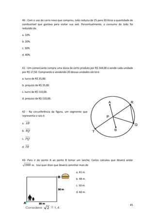 40 - Com o uso do carro novo que comprou, João reduziu de 25 para 20 litros a quantidade de
combustível que gastava para visitar sua avó. Percentualmente, o consumo do João foi
reduzido de:
a. 10%
b. 20%
c. 30%
d. 40%

41 - Um comerciante compra uma dúzia de certo produto por R$ 144,00 e vende cada unidade
por R$ 17,50. Comprando e vendendo 20 dessas unidades ele terá
a. lucro de R$ 35,00.
b. prejuízo de R$ 35,00.
c. lucro de R$ 110,00.
d. prejuízo de R$ 110,00.

42 - Na circunferência da figura, um segmento que
representa o raio é:
a. AB
b. RQ
c. PQ
d. TR

43- Para ir do ponto A ao ponto B tomar um lanche, Carlos calculou que deverá andar

1800 m. Isso quer dizer que deverá caminhar mais de
a. 41 m.
b. 48 m.
c. 50 m.
d. 60 m.

45

 