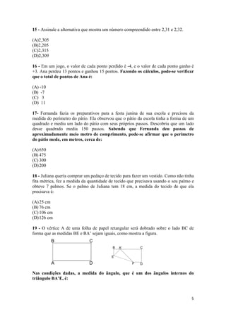 15 - Assinale a alternativa que mostra um número compreendido entre 2,31 e 2,32.
(A)2,305
(B)2,205
(C)2,315
(D)2,309
16 - Em um jogo, o valor de cada ponto perdido é -4, e o valor de cada ponto ganho é
+3. Ana perdeu 13 pontos e ganhou 15 pontos. Fazendo os cálculos, pode-se verificar
que o total de pontos de Ana é:
(A) -10
(B) -7
(C) 3
(D) 11
17- Fernanda fazia os preparativos para a festa junina de sua escola e precisou da
medida do perímetro do pátio. Ela observou que o pátio da escola tinha a forma de um
quadrado e mediu um lado do pátio com seus próprios passos. Descobriu que um lado
desse quadrado media 150 passos. Sabendo que Fernanda deu passos de
aproximadamente meio metro de comprimento, pode-se afirmar que o perímetro
do pátio mede, em metros, cerca de:
(A) 650
(B) 475
(C) 300
(D) 200
18 - Juliana queria comprar um pedaço de tecido para fazer um vestido. Como não tinha
fita métrica, fez a medida da quantidade de tecido que precisava usando o seu palmo e
obteve 7 palmos. Se o palmo de Juliana tem 18 cm, a medida do tecido de que ela
precisava é:
(A) 25 cm
(B) 76 cm
(C) 106 cm
(D) 126 cm
19 - O vértice A de uma folha de papel retangular será dobrado sobre o lado BC de
forma que as medidas BE e BA’ sejam iguais, como mostra a figura.

Nas condições dadas, a medida do ângulo, que é um dos ângulos internos do
triângulo BA’E, é:

5

 