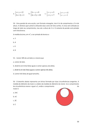  x + y = 12
2 x + 3 y = 1

a. 

2 x − y = 9
4 x + 3 y = 10

b. 

x − y = 5
x + y = 7

c. 

 x + y = 12
d. 
x − y = 2

54 - Uma parede de uma escola, com formato retangular, tem 4 m de comprimento e 3 m de
altura. A diretora quer pintá-la utilizando duas cores de tinta acrílica. A cinza será utilizada ao
longo de todo seu comprimento, mas ate a altura de 2 m. O restante da parede será pintado
com tinta branca.
A medida da área, em m2, a ser pintada de branco e:
a. 3
b. 4
c. 6
d. 8

55 - Comer 30% de um bolo e o mesmo que
a. comer do bolo.
b. dividi-lo em trinta fatias iguais e comer apenas uma delas.
c. dividi-lo em dez fatias iguais e comer apenas três delas.
d. comer três fatias de igual tamanho.

56 - O desenho abaixo representa um brinco formado por duas circunferências tangentes. A
medida do diâmetro da maior e o dobro da medida do diâmetro da menor. Se o comprimento
da circunferência menor e igual a C, então o comprimento
da
maior é:
a. 2πC
b. πC
c. 2C
d. C

50

 