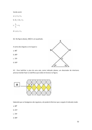 Sendo assim
a. r1 + r2 = r3
b. 2r1 + 2r2 = r3
c.

r3
= r2
r1

d. r1 x r2 = r3

61- Na figura abaixo, ABCD é um quadrado.

A soma dos ângulos a e b é igual a:
a. 90o
b. 80º
c. 70º
d. 60º

62 - Para ladrilhar o piso de uma sala, como indicado abaixo, um decorador de interiores
precisa mandar fazer os ladrilhos que estão em branco na figura.

Sabendo que os hexágonos são regulares, ele poderá informar que o angulo A indicado mede:
a. 60o
b. 65º
c. 70º
d. 80º
52

 