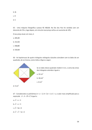 b. Q
c. R
d. S

65 - Uma máquina fotográfica custava R$ 400,00. No Dia dos Pais foi vendida com um
desconto de 5% e, logo depois, em cima do novo preço sofreu um aumento de 10%.
O seu preço atual, em reais, é:
a. 405,00
b. 412,00
c. 418,00
d. 420,00

66 - As hipotenusas de quatro triângulos retângulos isósceles coincidem com os lados de um
quadrado, de cor branca, como indica a figura a seguir.

Se os lados desse quadrado medem 4 cm, a soma das áreas
dos triângulos coloridos é igual a:
a. 32 cm2
b. 16 cm2
c. 8 cm2
d. 4 cm2

67 - Considerando os polinômios A = x – 2, B = 2x + 1 e C = x, o valor mais simplificado para a
expressão A ⋅ A − B + C é igual a:
a. x2 – x – 3
b. x2 – x – 5
c. x2 – 5x + 3
d. x3 – x2 – 5x + 2

54

 