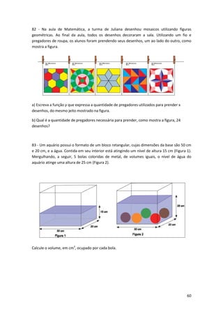82 - Na aula de Matemática, a turma de Juliana desenhou mosaicos utilizando figuras
geométricas. Ao final da aula, todos os desenhos decoraram a sala. Utilizando um fio e
pregadores de roupa, os alunos foram prendendo seus desenhos, um ao lado do outro, como
mostra a figura.

a) Escreva a função y que expressa a quantidade de pregadores utilizados para prender x
desenhos, do mesmo jeito mostrado na figura.
b) Qual é a quantidade de pregadores necessária para prender, como mostra a figura, 24
desenhos?

83 - Um aquário possui o formato de um bloco retangular, cujas dimensões da base são 50 cm
e 20 cm, e a água. Contida em seu interior está atingindo um nível de altura 15 cm (Figura 1).
Mergulhando, a seguir, 5 bolas coloridas de metal, de volumes iguais, o nível de água do
aquário atinge uma altura de 25 cm (Figura 2).

Calcule o volume, em cm3, ocupado por cada bola.

60

 