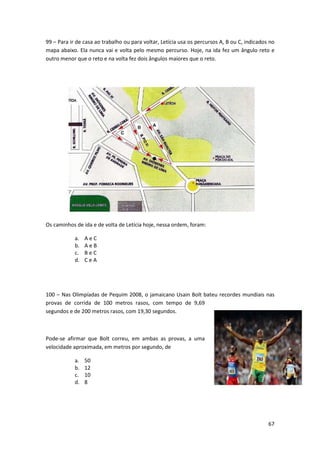 99 – Para ir de casa ao trabalho ou para voltar, Letícia usa os percursos A, B ou C, indicados no
mapa abaixo. Ela nunca vai e volta pelo mesmo percurso. Hoje, na ida fez um ângulo reto e
outro menor que o reto e na volta fez dois ângulos maiores que o reto.

Os caminhos de ida e de volta de Letícia hoje, nessa ordem, foram:
a.
b.
c.
d.

AeC
AeB
BeC
CeA

100 – Nas Olimpíadas de Pequim 2008, o jamaicano Usain Bolt bateu recordes mundiais nas
provas de corrida de 100 metros rasos, com tempo de 9,69
segundos e de 200 metros rasos, com 19,30 segundos.

Pode-se afirmar que Bolt correu, em ambas as provas, a uma
velocidade aproximada, em metros por segundo, de
a.
b.
c.
d.

50
12
10
8

67

 