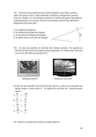 101 - O terreno de um condomínio tem a forma triangular, como indica a planta a
seguir. Nos pontos A,B e C serão construídos 3 edifícios e o playground , que deve
servir aos 3 prédios, vai ser construído no ponto P. A distância de cada um dos edifícios
ao playground deve ser a mesma .Para que isso aconteça o ponto P (que representa o
playground ) deve estar sobre
A

a. As medidas do triângulo α
b. As mediatrizes dos lados do triângulo
c. As bissetrizes dos ângulos do triângulo
d. As alturas relativas aos lados do triângulo

P

102 - As telas dos aparelhos de televisão têm formatos distintos. Um aparelho de
televisão do tipo letterbox tem lados da tela na proporção 4:3. Os televisores com telas
widescreens têm lados na proporção 16:9.

As telas dos dois aparelhos de televisão do tipo letterbox e widescreens mostrados nas
figuras medem a mesma altura h. As larguras de suas telas são , respectivamente,
iguais a
4h
16h
a.
e
3
9
3h
9h
b.
e
4
16
9h
3h
c.
e
16
4
16h
4h
d.
e
9
3

103 - Observe as situações apresentadas nos quadros seguintes.
68

 
