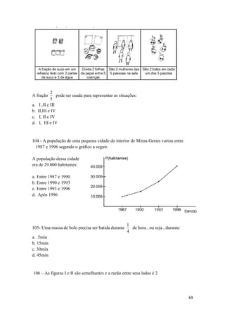 2
pode ser usada para representar as situações:
5
I ,II e III
II,III e IV
I, II e IV
I, III e IV

A fração
a.
b.
c.
d.

104 - A população de uma pequena cidade do interior de Minas Gerais variou entre
1987 e 1996 segundo o gráfico a seguir.
A população dessa cidade
era de 29.000 habitantes:
a. Entre 1987 e 1990
b. Entre 1990 e 1993
c. Entre 1993 e 1996
d. Após 1996

105- Uma massa de bolo precisa ser batida durante

1
de hora , ou seja , durante:
4

a. 5min
b. 15min
c. 30min
d. 45min

106 – As figuras I e II são semelhantes e a razão entre seus lados é 2.

69

 