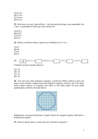 (A) 12 cm.
(B) 13 cm.
(C) 14 cm.
(D) 15 cm.
25 - Para fazer um suco, Lígia utilizou ⅜ de uma garrafa de água, cuja capacidade é de
1 litro. A quantidade de litros que Alice utilizou foi
(A) 0,25 l
(B) 0,34 l
(C) 0,75 l
(D) 3,4 l
26 - Dentre os números abaixo, aquele que é múltiplos de 4 e 7 é o:
(A) 14
(B) 48
(C) 56
(D) 74

27 O número escrito no quadro abaixo é:
(A) -20
(B) -18
(C) 18
(D) 34
28 - Em uma aula sobre polígonos regulares, a professora Marta explicava para seus
alunos como calcular o ângulo interno de polígonos regulares. Gustavo, que é um aluno
muito esperto, pensou no octógono com todos os seus lados iguais em uma malha
quadrangular, conforme ilustrado abaixo.

Rapidamente, conseguiu determinar o ângulo interno do octógono angular. Determine a
medida desse ângulo.
29 - Entre as opções abaixo, o prato que tem o formato octogonal é:

7

 