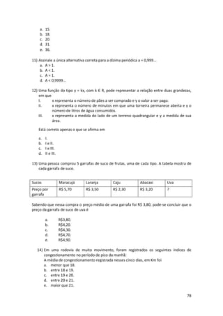 a.
b.
c.
d.

15.
18.
20.
31.
e. 36.
11) Assinale a única alternativa correta para a dízima periódica a = 0,999...
a. A > 1.
b. A < 1.
c. A = 1.
d. A < 0,9999...
12) Uma função do tipo y = kx, com k Є R, pode representar a relação entre duas grandezas,
em que
I.
x representa o número de pães a ser comprado e y o valor a ser pago.
II.
x representa o número de minutos em que uma torneira permanece aberta e y o
número de litros de água consumidos.
III.
x representa a medida do lado de um terreno quadrangular e y a medida de sua
área.
Está correto apenas o que se afirma em
a.
b.
c.
d.

I.
I e II.
I e III.
II e III.

13) Uma pessoa comprou 5 garrafas de suco de frutas, uma de cada tipo. A tabela mostra de
cada garrafa de suco.
Sucos

Maracujá

Laranja

Caju

Abacaxi

Uva

Preço por
garrafa

R$ 5,70

R$ 3,50

R$ 2,30

R$ 3,20

?

Sabendo que nessa compra o preço médio de uma garrafa foi R$ 3,80, pode-se concluir que o
preço da garrafa de suco de uva é
a.
b.
c.
d.
e.

R$3,80.
R$4,20.
R$4,30.
R$4,70.
R$4,90.

14) Em uma rodovia de muito movimento, foram registrados os seguintes índices de
congestionamento no período de pico da manhã:
A média de congestionamento registrada nesses cinco dias, em Km foi
a. menor que 18.
b. entre 18 e 19.
c. entre 19 e 20.
d. entre 20 e 21.
e. maior que 21.
78

 