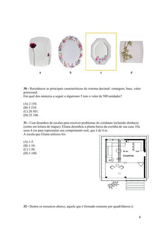 30 - Reconhecer as principais características do sistema decimal: contagem, base, valor
posicional.
Em qual dos números a seguir o algarismo 5 tem o valor de 500 unidades?
(A) 2 150.
(B) 5 210.
(C) 20 501.
(D) 25 100.
31 - Usar desenhos de escalas para resolver problemas do cotidiano incluindo distância
(como em leitura de mapas). Eliana desenhou a planta baixa da cozinha de sua casa. Ela
usou 4 cm para representar seu comprimento real, que é de 4 m.
A escala que Eliana utilizou foi:
(A) 1:5.
(B) 1:10.
(C) 1:50.
(D) 1:100.

32 - Dentre os mosaicos abaixo, aquele que é formado somente por quadriláteros é:
8

 