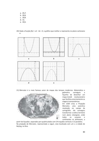 a.
b.
c.
d.
e.

25,7.
24,4.
19,4.
11.
19,5.

20) Dada a função f(x) = x - 4x + 4, o gráfico que melhor a representa no plano cartesiano
x2
,
e:

21) Mercator é o mais famoso autor de m
mapas dos tempos modernos. Matemático e
empos
geômetra
metra
conseguiu
a
façanha de desenhar um
mapa-múndi revolucionário
múndi
que facilitou enormemente as
viagens transoceânicas.
Em 1569 criou a Projeção
Mercator, uma autentica
revolução no campo da
cartografia: ele conse
conseguiu
transformar a esfera terrestre
num plano retangular, onde
todos
os
oceanos
e
continentes se alinhavam, a
partir do Equador, separados por quadriculados com 24 traçados verticais e 12 paralelos.
Na projeção de Mercator, representada a seguir, esta localizada com um x a cidade de
localizada
Beijing, na Ásia.
80

 