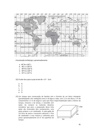 A localização de Beijing é, aproximadamente:
a.
b.
c.
d.
e.

40o N e 120o L.
40o L e 120o N.
40o N e 120o O.
40o O e 120o S.
40o S e 120o N.

22) O valor de x para o qual se tem 9x = 27・ 3x é:
a.
b.
c.
d.
e.

0.
1.
2.
3.
9.

23) Um tanque para conservação de líquidos tem o formato de um bloco retangular
(paralelepípedo reto retângulo) como o da figura a lado, com 1,5 m de altura, 3 m de
comprimento e 2 m de largura e para que fique impermeabilizado todo o interior do
tanque, inclusive o da tampa, e revestido com
epóxi. Ao comprar os materiais devemos
considerar que para a preparação dessa tinta
epóxi são misturados dois componentes: uma
pasta própria e um catalisador. A cada galão de
3,6 litros de pasta e necessário adicionar 1 litro
de catalisador e essa mistura e suficiente para
pintar aproximadamente 22 m2 da superfície do
tanque.
81

 
