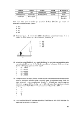ROSTO
Redondo
Quadrangular
Comprido

CABELO
Curto
Comprido
Sem cabelo

OLHOS
Amendoados
Arredondados

BOCA
Pequena
Grande

ACESSÓRIOS
Óculos
Boné
Aparelho
Dentário

Com esses dados pode-se concluir que o número de faces diferentes que podem ser
formadas usando esse vídeo game é:
a.
b.
c.
d.

168.
108.
57.
13.

29) Observe a figura. O homem tem 1,80 m de altura e sua sombra mede 2 m. Se a
sombra da árvore mede 5 m, a altura da árvore, em metros, é:
a.
b.
c.
d.

6,3.
5,7.
4,5.
3,6.

e.

30) Jorge emprestou R$ 1.200,00 para seu irmão Gabriel no regime de capitalização simples
a uma taxa de 2% ao mês. Ao final de 6 meses, Gabriel saldou sua dívida com Jorge.
Quanto Gabriel pagou para seu irmão Jorge?
a.
R$ 1.344,00.
b.
R$ 2.400,00.
c.
R$ 2.640,00.
d.
R$ 3.600,00.
e.
R$ 7.200,00.
31) Em alguns países de língua inglesa, ainda é utilizada a escala de temperatura proposta
em 1724, pelo físico holandês Daniel Fahrenheit. Nela, as temperaturas são dadas em
graus Fahrenheit e representadas pelo símbolo oF. A função que transforma graus
Fahrenheit em graus Celsius, oC, é y = 1,8 x + 32, onde y e x são, respectivamente, as
temperaturas em oF e oC. A temperatura que corresponde, em oC, a 104 oF é:
a.
40.
b.
37.
c.
25.
d.
20
e.
15

32) Carlos, Cláudia e seus três filhos vão ocupar cinco poltronas de um cinema dispostas em
sequência, como mostra o esquema.
83

 