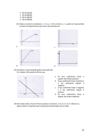 b.
c.
d.
e.

R$ 26.250,00.
R$ 26.000,00.
R$ 25.500,00.
R$ 25.000,00.

41) Dados os números complexos: z1 = 3 e z2 = 2+3i o número z1 + z2 pode ser representado
no plano de Argand-Gauss pelo vetor representado em

a.

c.

b.

d.

42) Considere a representação gráfica da função f(x).
Em relação a f(x), pode-se afirmar que
a. Os seus coeficientes linear e
angular são ambos positivos.
b. O seu coeficiente linear é positivo e
o seu coeficiente angular é
negativo.
c. O seu coeficiente linear é negativo
e o seu coeficiente angular é
positivo.
d. Os seus coeficientes linear e
angular são ambos negativos.

43) Num dado cúbico, ficam em faces opostas os números: 1 e 6, 2 e 5, 3 e 4. Observe as
figuras dadas e responda quais representam planificações de um dado.

86

 