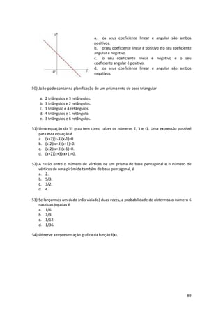 a. os seus coeficiente linear e angular são ambos
positivos.
b. o seu coeficiente linear é positivo e o seu coeficiente
angular é negativo.
c. o seu coeficiente linear é negativo e o seu
coeficiente angular é positivo.
d. os seus coeficiente linear e angular são ambos
negativos.

50) João pode contar na planificação de um prisma reto de base triangular
a.
b.
c.
d.
e.

2 triângulos e 3 retângulos.
3 triângulos e 2 retângulos.
1 triângulo e 4 retângulos.
4 triângulos e 1 retângulo.
3 triângulos e 6 retângulos.

51) Uma equação do 3º grau tem como raízes os números 2, 3 e -1. Uma expressão possível
para esta equação é
a. (x+2)(x-3)(x-1)=0.
b. (x-2)(x+3)(x+1)=0.
c. (x-2)(x+3)(x-1)=0.
d. (x+2)(x+3)(x+1)=0.
52) A razão entre o número de vértices de um prisma de base pentagonal e o número de
vértices de uma pirâmide também de base pentagonal, é
a. 2.
b. 5/3.
c. 3/2.
d. 4.
53) Se lançarmos um dado (não viciado) duas vezes, a probabilidade de obtermos o número 6
nas duas jogadas é
a. 1/6.
b. 2/9.
c. 1/12.
d. 1/36.
54) Observe a representação gráfica da função f(x).

89

 