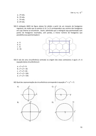 Use: an = a1 · qn-1

a.
b.
c.
d.

2º mês.
3º mês.
5º mês.
6º mês.

58) O retângulo ABCD da figura abaixo foi obtido a partir de um mosaico de hexágonos
regulares, de modo que os pontos A, B, C e D correspondem aos centros dos hexágonos
em cujo interior se encontram. Assim, admitindo que o retângulo seja pavimentado com
partes de hexágonos recortados, sem perdas, o menor nùmero de hexágonos que
possibilita essa pavimentação é:

a.
b.
c.
d.

4.
6.
8.
10.

59) O raio de uma circunferência centrada na origem dos eixos cartesianos é igual a 9. A
equação desta circunferência é:

a.
b.
c.
d.
e.

x² + y² = 9.
x² + y² = 18.
x² + y² = 81 .
x² + y² = 324.
x² + y² = 729.

60) Qual das representações da circunferência corresponde à equação

+

= 9.

91

 