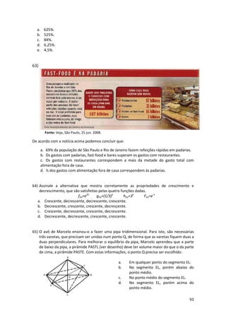 a.
b.
c.
d.
e.

625%.
525%.
84%.
6,25%.
4,5%.

63)

Fonte: Veja, São Paulo, 25 jun. 2008.

De acordo com a notícia acima podemos concluir que:
a. 69% da população de São Paulo e Rio de Janeiro fazem refeições rápidas em padarias.
b. Os gastos com padarias, fast-food e bares superam os gastos com restaurantes.
c. Os gastos com restaurantes correspondem a mais da metade do gasto total com
alimentação fora de casa.
d. ⅓ dos gastos com alimentação fora de casa correspondem às padarias.

64) Assinale a alternativa que mostra corretamente as propriedades de crescimento e
decrescimento, que são satisfeitas pelas quatro funções dadas.
f(x)=e2x
g(x)=(1/3)x
h(x)=3x
F(x)=e-x
a. Crescente, decrescente, decrescente, crescente.
b. Decrescente, crescente, crescente, decrescente.
c. Crescente, decrescente, crescente, decrescente.
d. Decrescente, decrescente, crescente, crescente.

65) O avô de Marcelo ensinou-o a fazer uma pipa tridimensional. Para isto, são necessárias
três varetas, que precisam ser unidas num ponto Q, de forma que as varetas fiquem duas a
duas perpendiculares. Para melhorar o equilíbrio da pipa, Marcelo aprendeu que a parte
de baixo da pipa, a pirâmide PASTL (ver desenho) deve ter volume maior do que o da parte
de cima, a pirâmide PASTE. Com estas informações, o ponto Q precisa ser escolhido:
a.
b.
c.
d.

Em qualquer ponto do segmento EL.
No segmento EL, porém abaixo do
ponto médio.
No ponto médio do segmento EL.
No segmento EL, porém acima do
ponto médio.
93

 