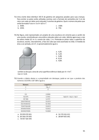 71) Uma creche deve distribuir 243 ℓ de gelatina em pequenas porções para suas crianças.
Para encher os potes serão utilizadas conchas com o formato de semiesfera de 3 cm de
raio e em cada um deles será colocado 3 conchas de gelatina. Qual o número de potes que
serão formados? Use π= 3 e V= 4/3 π r3.
a. 4500.
c. 1500.
b. 2250.
d. 750.

72) Na figura, está representado um projeto de uma escultura em cimento para o jardim de
uma escola, constituída por uma esfera colocada sobre um cubo. Admita agora que o raio
da esfera mede 0,5 m e a aresta do cubo, 1 m. Pretende-se pintar toda a superfície da
escultura, exceto, naturalmente, a face do cubo que está assentada no chão. A medida da
área a ser pintada, em m2, é aproximadamente igual a:

a.
b.
c.
d.
e.

4,35.
5,24.
6,48.
8,14.
9,09.

Lembre-se de que a área de uma superfície esférica é dada por A = 4 πr2.
Use π ≡ 3,14.
73) Usando a tabela abaixo e a propriedade em destaque, pode-se ver que o produto dos
números 152 878 e 187 389 e igual a:

a. 99 099 878 965.
b. 89 586 678 909.
c. 78 947 584 499.

d. 56 278 456 432.
e. 28 647 655 542.

95

 