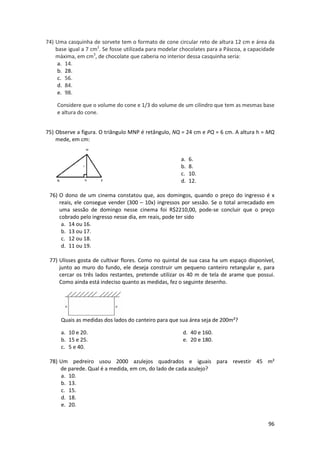 74) Uma casquinha de sorvete tem o formato de cone circular reto de altura 12 cm e área da
base igual a 7 cm2. Se fosse utilizada para modelar chocolates para a Páscoa, a capacidade
máxima, em cm3, de chocolate que caberia no interior dessa casquinha seria:
a. 14.
b. 28.
c. 56.
d. 84.
e. 98.
Considere que o volume do cone e 1/3 do volume de um cilindro que tem as mesmas base
e altura do cone.
75) Observe a figura. O triângulo MNP é retângulo, NQ = 24 cm e PQ = 6 cm. A altura h = MQ
mede, em cm:
a.
b.
c.
d.

6.
8.
10.
12.

76) O dono de um cinema constatou que, aos domingos, quando o preço do ingresso é x
reais, ele consegue vender (300 – 10x) ingressos por sessão. Se o total arrecadado em
uma sessão de domingo nesse cinema foi R$2210,00, pode-se concluir que o preço
cobrado pelo ingresso nesse dia, em reais, pode ter sido
a. 14 ou 16.
b. 13 ou 17.
c. 12 ou 18.
d. 11 ou 19.
77) Ulisses gosta de cultivar flores. Como no quintal de sua casa ha um espaço disponível,
junto ao muro do fundo, ele deseja construir um pequeno canteiro retangular e, para
cercar os três lados restantes, pretende utilizar os 40 m de tela de arame que possui.
Como ainda está indeciso quanto as medidas, fez o seguinte desenho.

Quais as medidas dos lados do canteiro para que sua área seja de 200m²?
a. 10 e 20.
b. 15 e 25.
c. 5 e 40.

d. 40 e 160.
e. 20 e 180.

78) Um pedreiro usou 2000 azulejos quadrados e iguais para revestir 45 m²
de parede. Qual é a medida, em cm, do lado de cada azulejo?
a. 10.
b. 13.
c. 15.
d. 18.
e. 20.
96

 