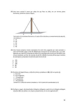 83) Uma torre vertical é presa por cabos de aço fixos no chão, em um terreno plano
horizontal, conforme mostra a figura.

Se A está a 15 m da base B da torre, e C está a 20 m de altura, o comprimento do cabo AC,
em metros, é
a. 15.
b. 20.
c. 25.
d. 35.
e. 40.
84) Uma livraria comprou muitos exemplares de certo livro, pagando por cada exemplar o
valor de R$ 30,00, pagou ainda R$ 300,00 pelo transporte da mercadoria até a sua sede.
Sabendo que cada livro comprado da editora foi revendido pela livraria por R$ 40,00 e que
o lucro resultante, ao final da revenda, foi de R$ 1.200,00, é correto afirmar que o número
de exemplares comprados inicialmente pela livraria foi de
a.
b.
c.
d.
e.

150.
120.
100.
80.
60.

85) No plano de Argand-Gauss, o afixo do número complexo z = 4(1 + i) é um ponto do
a. Eixo real.
b. Eixo imaginário.
c. 1º quadrante.
d. 3º quadrante.
e. 4º quadrante.
Lembre-se: o afixo do número complexo a + bi é o ponto de coordenadas (a, b).

86) Na figura a seguir, são desenhados triângulos retângulos a partir de um triângulo retângulo
isósceles ABC, de catetos 1 cm. Qual o comprimento, em cm, do segmento AJ?

98

 