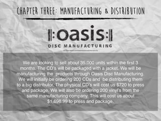 Chapter Three: Manufacturing & Distribution
We are looking to sell about 35,000 units within the ﬁrst 3
months. The CD’s will be packaged with a jacket. We will be
manufacturing the products through Oasis Disc Manufacturing.
We will initially be ordering 200 CDs and be distributing them
to a big distributor. The physical CD’s will cost us $720 to press
and package. We will also be ordering 200 vinyl’s from the
same manufacturing company. This will cost us about
$1,696.99 to press and package.
http://www.oasiscd.com/images/nav/universal/oasis-logo.png
 