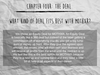 Chapter Four: The Deal
We chose an Equity Deal for MOTHXR. An Equity Deal
is basically like a 360 deal but instead of the label getting a
commission off of everything you do, you get a big lump
sum of money up front. After they give the agreed upon
amount, the record label will then own your likeness and
will receive all proﬁts from the artist until the contract is up.
We feel like this is the best option for MOTHXR because
they’re a new up and coming band and they need a little
bit of help in all aspects of their career.
What kind of deal fits best with MOTHXR?
 