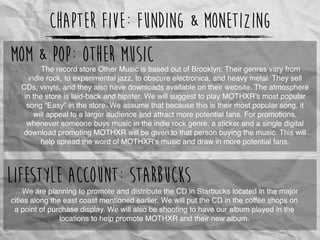 Chapter Five: Funding & Monetizing
The record store Other Music is based out of Brooklyn. Their genres vary from
indie rock, to experimental jazz, to obscure electronica, and heavy metal. They sell
CDs, vinyls, and they also have downloads available on their website. The atmosphere
in the store is laid-back and hipster. We will suggest to play MOTHXR’s most popular
song “Easy” in the store. We assume that because this is their most popular song, it
will appeal to a larger audience and attract more potential fans. For promotions,
whenever someone buys music in the indie rock genre, a sticker and a single digital
download promoting MOTHXR will be given to that person buying the music. This will
help spread the word of MOTHXR’s music and draw in more potential fans.
Mom & Pop: Other Music
We are planning to promote and distribute the CD in Starbucks located in the major
cities along the east coast mentioned earlier. We will put the CD in the coffee shops on
a point of purchase display. We will also be shooting to have our album played in the
locations to help promote MOTHXR and their new album.
Lifestyle Account: Starbucks
 
