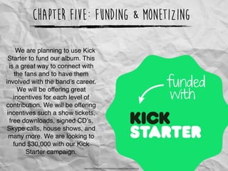 Chapter Five: Funding & Monetizing
https://www.kickstarter.com/download/kickstarter-badge-funded.png
We are planning to use Kick
Starter to fund our album. This
is a great way to connect with
the fans and to have them
involved with the band’s career.
We will be offering great
incentives for each level of
contribution. We will be offering
incentives such a show tickets,
free downloads, signed CD’s,
Skype calls, house shows, and
many more. We are looking to
fund $30,000 with our Kick
Starter campaign.
 