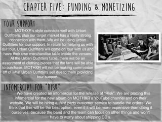 Chapter Five: Funding & Monetizing
MOTHXR’s style connects well with Urban
Outﬁtters, plus our target market has a really strong
connection with them. We will be using Urban
Outﬁtters for tour support. In return for helping us with
our tour, Urban Outﬁtters will come on tour with us and
have their own merchandise table inside the venues.
At the Urban Outﬁtters table, there will be an
assortment of clothing pieces that the fans will be able
to purchase. MOTHXR will not be making commission
off of what Urban Outﬁtters sell due to them providing
tour support.
http://www.hoodmetal.com/wp-content/uploads/2012/03/hood-metal-merch-table.jpg
We have created an infomercial for the release of “Risk”. We are placing this
infomercial for the new album on MOTHXR’s YouTube channel and on their
website. We will be hiring a third party customer service to handle the orders. We
think that this will be the best option, even if it will be more expensive than doing it
ourselves, because the band and the team can focus on other things and won’t
have to worry about shipping CD’s.
Infomercial for “Risk”
Tour Support
 
