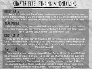 Chapter Five: Funding & Monetizing
We will be featuring a few different bundles on our online merchandise store.
Some of these include a CD and Poster bundle ($14), a CD and concert ticket bundle
($28), CD and T-Shirt bundle ($28). These bundles will be available at all times.
Bundle Deals
We plan to be selling merchandise both on tour and in our online merchandise
store. Some examples of this merchandise will be band T-shirts ($20-$25), Posters
($5-$10), Pins ($5), Stickers ($3), and choker ($7).
Merchandise
If you buy the physical copy of the album the fan will receive a digital download
for an unreleased track. This will give the fans more incentive to buy the physical
copies instead of downloading the album which, in return, will put more money into
the artist’s pocket.
Bonus Content
Each week the band will be hosting a Q&A on Twitter. Some of these Q&A’s will
be ﬁlmed and be featured on MOTHXR’s YouTube channel. Out of the questions
that they answer, the band will pick one lucky fan to choose something from the
merchandise store. The band will also be selling a limited number of “Risk”
merchandise bundles. These bundles will include a signed CD, a T-shirt, and a
ticket to the show nearest them. These bundles will cost $70.
CWF + RTB
 
