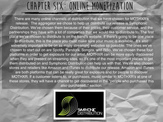 Chapter Six: Online Monetization
There are many online channels of distribution that we have chosen for MOTHXR’s
release.  The aggregator we chose to help us distribute our release is Symphonic
Distribution. We’ve chosen them because of their prices, their customer service, and the
partnerships they have with a lot of companies that we would like to distribute to. The ﬁrst
place we’ve chosen to distribute is on the band’s website. If there’s going to be one place
to distribute, this is the place you must make sure your music is available.  It’s also
extremely important to be on as many streaming websites as possible. The ones we’ve
chosen to start out on are Spotify, Pandora, Songza, and Rdio. We’ve chosen these four
platforms in order to get exposure for our artist. MOTHXR can be more easily discovered
when they are present on streaming sites, so it’s one of the most important places to get
them distributed on and Symphonic Distribution can help us with that. We’ve also chosen
stores and retailers like Amazon and iTunes to distribute our release. Amazon and iTunes
are both platforms that can be really great for exposure and for people to discover
MOTHXR. If a customer listens to, or purchases, music similar to MOTHXR’s at one of
these stores, they will have a chance to get discovered in the “people who purchased this
also purchased..” section.
http://symphonicdistribution.com/wp-content/uploads/2011/08/symphoniclogoblack.png
 
