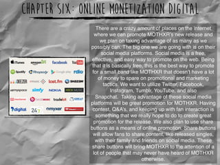 Chapter Six: Online Monetization Digital
http://cv.wordpressconsultant.co.za/wp-content/uploads/sites/5/2014/02/Sell-music-on-iTunes-Amazon-Facebook-and-more.png
There are a crazy amount of places on the internet
where we can promote MOTHXR’s new release and
we plan on taking advantage of as many as we
possibly can. The big one we are going with is on their
social media platforms. Social media is a free,
effective, and easy way to promote on the web. Being
that it is basically free, this is the best way to promote
for a small band like MOTHXR that doesn’t have a lot
of money to spare on promotional and marketing
tactics. We want to utilize Twitter, Facebook,
Instagram, Tumblr, YouTube, and also
Snapchat.  Taking advantage of these social media
platforms will be great promotion for MOTHXR. Having
contest, Q&A’s, and keeping up with fan interaction is
something that we really hope to do to create great
promotion for the release. We also plan to use share
buttons as a means of online promotion. Share buttons
will allow fans to share content, like released singles,
with their family and friends on social media. These
share buttons will bring MOTHXR to the attention of a
lot of people that may never have heard of MOTHXR
otherwise.
 