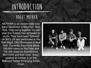 Introduction
About MOTHXR
MOTHXR is an electro-indie rock
band based out of Brooklyn, New
York. Only being together for one
year this 4-piece has achieved so
much. They have been featured
on MTV UK and performed at the
Deli Mag’s CMJ Showcase in New
York. Currently, they have about
190,000 views on YouTube and
700,000 plays on SoundCloud.
MOTHXR and their track “Easy”
peaked at number 5 on the
Billboard Twitter Emerging Artists
Chart.
https://c2.staticﬂickr.com/4/3907/15123720720_7904ed345b.jpg
 