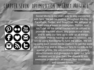 Chapter Seven: Optimization Internet Presence
https://s-media-cache-ak0.pinimg.com/236x/8a/d2/46/8ad246cd1c12ad066764ff91e64c6802.jpg
Social Media is our main way to stay connected
with fans. We will be posting throughout the day on
FaceBook, Twitter, and SnapChat. We will post at
least once a week on Instagram, Tumblr, and
YouTube. All the social medias will be utilized to
promote the new album, any promotional ideas,
and to keep our fans up to date on all things
MOTHXR. Prior to having our album released, we
will be using KickStarter to fund the album. We will
be using each social media platform to get the word
out about this and to inﬂuence fans to contribute for
special prizes. We will continuously be posting
about contests and giveaways to keep our fans
involved and to give them the chance to win
awesome prizes such as merch, free downloads,
and concert tickets.
 