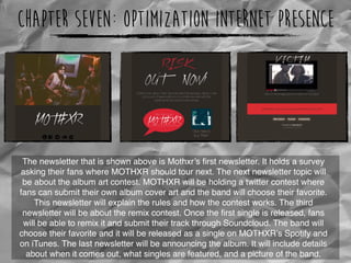 Chapter Seven: Optimization Internet Presence
The newsletter that is shown above is Mothxr’s ﬁrst newsletter. It holds a survey
asking their fans where MOTHXR should tour next. The next newsletter topic will
be about the album art contest. MOTHXR will be holding a twitter contest where
fans can submit their own album cover art and the band will choose their favorite.
This newsletter will explain the rules and how the contest works. The third
newsletter will be about the remix contest. Once the ﬁrst single is released, fans
will be able to remix it and submit their track through Soundcloud. The band will
choose their favorite and it will be released as a single on MOTHXR’s Spotify and
on iTunes. The last newsletter will be announcing the album. It will include details
about when it comes out, what singles are featured, and a picture of the band.
 