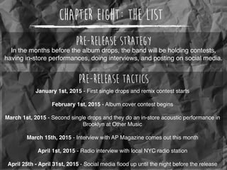 Chapter Eight: The List
In the months before the album drops, the band will be holding contests,
having in-store performances, doing interviews, and posting on social media.
Pre-release Strategy
Pre-release Tactics
January 1st, 2015 - First single drops and remix contest starts
February 1st, 2015 - Album cover contest begins
March 1st, 2015 - Second single drops and they do an in-store acoustic performance in
Brooklyn at Other Music
March 15th, 2015 - Interview with AP Magazine comes out this month
April 1st, 2015 - Radio interview with local NYC radio station
April 25th - April 31st, 2015 - Social media ﬂood up until the night before the release
 