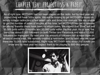 Chapter Ten: Projections & Profit
As of right now, MOTHXR has not been played on the radio, but by next year we
project they will have 500+ spins. We will be looking to get MOTHXR’s music on
mostly college radios and a few select rock and indie rock stations. We are unable
to get the number of sales of singles at this time, but MOTHXR has yet to release
an album, therefor there have been no album sales. We expect that “Risk” will sell
35,000 units within 3 months and 50,000 units within the ﬁrst year. As of now, the
band has about 5,000 followers on both Twitter and Facebook and about 12,000
followers on Instagram. By next year the amount of followers will at least triple on
all social media sites. We recently created a newsletter, and by next year we hope
there are 10,000 fans subscribed. Right now, MOTHXR sells about 250 tickets per
show and by next year we expect them to be playing to 800-900 people.
http://static1.squarespace.com/static/525b432be4b0ac69ea668a38/540930a0e4b06903cd0dbd88/540930a3e4b00b0594c4eeb3/1409888420198/qKzIG3n.png
 