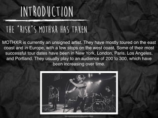 Introduction
The “Risk”s MoTHXR has taken
http://www.blushingpanda.org/media/MOTHXR.jpg
MOTHXR is currently an unsigned artist. They have mostly toured on the east
coast and in Europe, with a few stops on the west coast. Some of their most
successful tour dates have been in New York, London, Paris, Los Angeles,
and Portland. They usually play to an audience of 200 to 300, which have
been increasing over time.
 