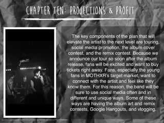 Chapter Ten: Projections & Profit
The key components of the plan that will
elevate the artist to the next level are touring,
social media promotion, the album cover
contest, and the remix contest. Because we
announce our tour so soon after the album
release, fans will be excited and want to buy
tickets right away. Fans, especially the young
fans in MOTHXR’s target market, want to
connect with the artist and feel like they
know them. For this reason, the band will be
sure to use social media often and in
different and unique ways. Some of these
ways are having the album art and remix
contests, Google Hangouts, and vlogging.
http://static1.squarespace.com/static/52c8550ee4b0b674fecd3c24/t/541f6227e4b0394ddbf57f59/1411342890695/
 