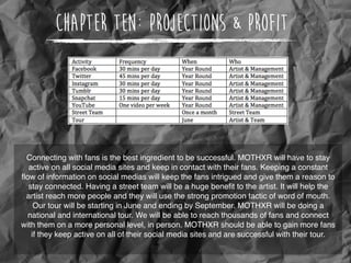 Chapter Ten: Projections & Profit
Connecting with fans is the best ingredient to be successful. MOTHXR will have to stay
active on all social media sites and keep in contact with their fans. Keeping a constant
ﬂow of information on social medias will keep the fans intrigued and give them a reason to
stay connected. Having a street team will be a huge beneﬁt to the artist. It will help the
artist reach more people and they will use the strong promotion tactic of word of mouth.
Our tour will be starting in June and ending by September. MOTHXR will be doing a
national and international tour. We will be able to reach thousands of fans and connect
with them on a more personal level, in person. MOTHXR should be able to gain more fans
if they keep active on all of their social media sites and are successful with their tour.
 