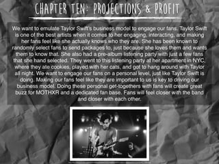 Chapter Ten: Projections & Profit
We want to emulate Taylor Swift’s business model to engage our fans. Taylor Swift
is one of the best artists when it comes to her engaging, interacting, and making
her fans feel like she actually knows who they are. She has been known to
randomly select fans to send packages to, just because she loves them and wants
them to know that. She also had a pre-album listening party with just a few fans
that she hand selected. They went to this listening party at her apartment in NYC,
where they ate cookies, played with her cats, and got to hang around with Taylor
all night. We want to engage our fans on a personal level, just like Taylor Swift is
doing. Making our fans feel like they are important to us is key to driving our
business model. Doing these personal get-togethers with fans will create great
buzz for MOTHXR and a dedicated fan base. Fans will feel closer with the band
and closer with each other.
http://36.media.tumblr.com/bff88366ecb958e521c427fa834e2687/tumblr_ndvjbbwQSJ1tcsn0wo6_1280.jpg
 
