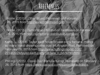 References
Pricing. (2015). Oasis Disc Manufacturing. Retrieved on February
26, 2015 from https://www.oasiscd.com/quoter/default.aspx.
Home. (2015). Symphonic Distribution. Retrieved on February
26, 2015 from http://symphonicdistribution.com/join/.
Home. (2015). Other Music. Retrieved on February
26, 2015 from http://www.othermusic.com.
Karlin, L. (2014). Taylor swift holds private party for fans, makes
so many literal dreams come true. Hufﬁngton Post. Retrieved on
February 28, 2015 from http://www.hufﬁngtonpost.com/
2014/09/24/taylor-swift-party-for-fans_n_5874790.html
 