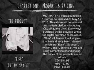 Chapter One: Product & Pricing
https://pbs.twimg.com/proﬁle_images/537318299185319936/X9s3x5aY.jpeg
The Product
“Risk”
Out on May 1st
MOTHXR’s 12-track album titled
“Risk” will be released on May 1st,
2015. This album will be released
on multiple platforms including
CD, MP3, and Vinyl. Every vinyl
purchase will be provided with a
free digital download of the album.
“Risk” will feature the 4 singles
that have already been released
which are “Easy”, “Stranger”,
“Victim”, and “Centerfold”. We are
using competition based pricing.
The prices of the products are as
follows:
CD - $11.95
MP3 - $7.99
Vinyl - $18.95
 