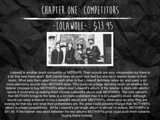 Chapter One: Competitors
http://assets.noisey.com/content-images/contentimage/19520/LWpress1-%20Guy%20Eppel.jpg
-Lolawolf-: $13.95
Lolawolf is another direct competitor of MOTHXR. Their sounds are very comparable but there is
a lot that sets them apart. Both bands have an indie rock feel but also tie in electro beats to their
music. What sets them apart from each other is that Lolawolf deﬁnitely relies on, and uses, a lot
more electronic sounds than MOTHXR does. This could be a huge deciding factor on whether the
listener chooses to buy MOTHXR’s album over Lolawolf’s album. If the listener is more into electro
bands it could end up making them choose Lolawolf’s album over MOTHXR’s. The rock element
that MOTHXR brings to the table is a lot more prominent than it is in Lolawolf’s music. Although
sound can sway a listener to buy Lolawolf’s album over MOTHXR’s, depending on what they are
looking for that day and what their preferences are, the price could possibly change that. MOTHXR’s
album is priced competitively. While Lolawolf’s full-length album is almost 14 dollars, MOTHXR’s is
$11.95. If the listener was stuck between the two albums MOTHXR’s price could push them towards
buying theirs instead.
 