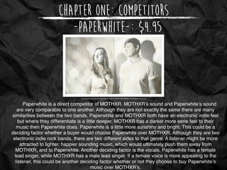 Chapter One: Competitors
http://whenthegramophonerings.com/wp-content/uploads/2014/05/Paperwhite.jpg
-PaperWhite-: $4.95
Paperwhite is a direct competitor of MOTHXR. MOTHXR’s sound and Paperwhite’s sound
are very comparable to one another. Although they are not exactly the same there are many
similarities between the two bands. Paperwhite and MOTHXR both have an electronic indie feel
but where they differentiate is a little deeper. MOTHXR has a darker more eerie feel to their
music then Paperwhite does. Paperwhite is a little more sunshiny and bright. This could be a
deciding factor whether a buyer would choose Paperwhite over MOTHXR. Although they are two
electronic indie rock bands, there are two different sides to that genre. A listener might be more
attracted to lighter, happier sounding music, which would ultimately push them away from
MOTHXR, and to Paperwhite. Another deciding factor is the vocals. Paperwhite has a female
lead singer, while MOTHXR has a male lead singer. If a female voice is more appealing to the
listener, this could be another deciding factor whether or not they choose to buy Paperwhite’s
music over MOTHXR’s.
 