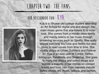 Chapter Two: The Fans
http://upsara.com/images/dpp6_n5306b17a8e564.jpg
Our Aficionado Fan: Kya
Kya is a 19-year-old college student attending
an Art School for digital arts and design. Her
main music genre that she listens to is indie-
rock. She comes from a middle class family
and mainly listens to her music through
streaming services such as Spotify. She really
enjoys watching YouTube and Netﬂix but also
loves to read novels from time to time. She
mostly shops at Urban Outﬁtters and Forever
21. Kya is an avid user of Tumblr, Twitter,
Instagram, Facebook, and Snapchat. She goes
to many live shows and coffee shops and
spends a majority of her money on concert
tickets and food. Her main interests include
coffee shops, art, music, tattoos, and fashion.
 