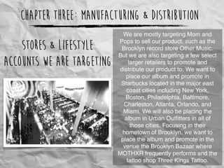 Chapter Three: Manufacturing & Distribution
We are mostly targeting Mom and
Pops to sell our product, such as the
Brooklyn record store Other Music.
But we are also targeting a few select
larger retailers to promote and
distribute our product to. We want to
place our album and promote in
Starbucks located in the major east
coast cities including New York,
Boston, Philadelphia, Baltimore,
Charleston, Atlanta, Orlando, and
Miami. We will also be placing the
album in Urban Outﬁtters in all of
those cities. Focusing in their
hometown of Brooklyn, we want to
place the album and promote in the
venue the Brooklyn Bazaar where
MOTHXR frequently performs and the
tattoo shop Three Kings Tattoo.
Stores & Lifestyle
Accounts we are targeting
http://3.bp.blogspot.com/-h-vHZsIKSJE/TuVGbBw1q5I/AAAAAAAABPA/CB4xmj--Qs4/s1600/BKB_Ideafase_MARKET+VIEW_111129_FV_BW.jpg
 