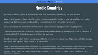 Nordic Countries
In Nordic Countries, prison is about rehabilitation after punishment of sentencing has been declared
Open Prison Systems: Prisons resemble college dorms with amenities similar to what one would see on a college
campus(e.g. Television access, radio, and free commute to and from work under supervision)
Nordic prison cell size 26x26 feet compared to 6x9 feet in American style prisons for a single prisoner
There were only three suicides and five other deaths throughout the Danish prison system in 2013, as compared to
4,446 deaths in U.S. jail and state prison facilities that same year.
Recidivism is also relatively low among released Danish prisoners, hovering around 27 percent, half of the average
recidivism rates reported across various U.S. jurisdictions
Sources: Keramet Reiter, Lori Sexton and Jennifer Sumner, The Washington Post, Denmark Doesn’t treat its prisoners like prisoners and its good for everyone,
2016 https://www.washingtonpost.com/posteverything/wp/2016/02/02/denmark-doesnt-treat-its-prisoners-like-prisoners-and-its-good-for-everyone/
Batricevic, Ana, and Ljeposava Ilijic. "IMPRISONMENT IN SWEDEN–NORMATIVE FRAMEWORKS, CHARACTERISTICS AND IMPACT ON
RECIDIVISM." NBP (2013).
United States ○ Mexico ○ Norway/Sweden/DenmarkUnited States ○ Mexico ○ Norway
10
 