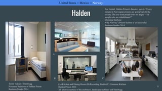 Halden
United States ○ Mexico ○ Norway
11
Trond Isaksen / Statsbygg
Prisoners Bedroom at Halden Prison
Business Insider 2014
Are Hoidel, Halden Prison's director, puts it: "Every
inmate in Norwegian prisons are going back to the
society. Do you want people who are angry — or
people who are rehabilitated?"
Christina Sterbenz
Why Norway’s Prison System is so successful
Business Insider 2014
(A) Kitchen and Dining Room (B) Recording Studio (C) Common Kitchen
Halden Prison 2014
All photos courtesy of the architects, landscape architect and Statsbygg
A
B C
 