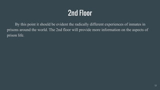 2nd Floor
By this point it should be evident the radically different experiences of inmates in
prisons around the world. The 2nd floor will provide more information on the aspects of
prison life.
12
 