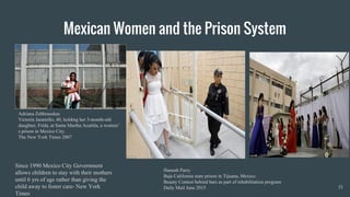 Mexican Women and the Prison System
15
Hannah Parry
Baja California state prison in Tijuana, Mexico.
Beauty Contest behind bars as part of rehabilitation program
Daily Mail June 2015
Adriana Zehbrauskas
Victoria Jaramillo, 40, holding her 3-month-old
daughter, Frida, at Santa Martha Acatitla, a women’
s prison in Mexico City.
The New York Times 2007
Since 1990 Mexico City Government
allows children to stay with their mothers
until 6 yrs of age rather than giving the
child away to foster care- New York
Times
 